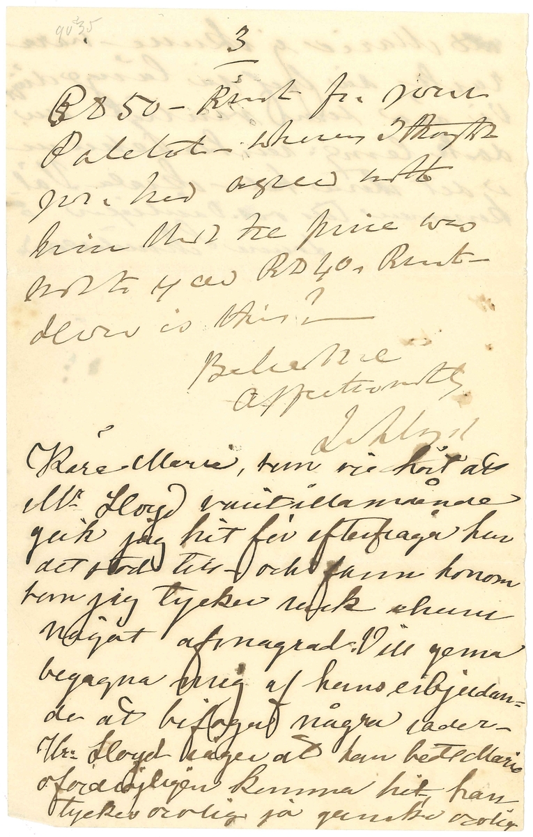 Brev skrivet till Marie från Llewellyn Lloyd med tillägg av Louise Schmiterlöw:

"Wenersborg
31-Jany 1876

My Dear Marie
I have been much disappointed at not hearing from you, and sincerely trust no untoward circumstance has prevented you from writing?
As the days are now somewhat longer. and as there seems but little chance of our taking walks together for my health. instead of imporving, seems to be going (as the Swedes) say - baklanges, I think the sooner you pay me a flying visit the better. More especially as the weather is mild. and suitable for travelling. 
But be sure and wrap ypurself well up.- and that you provide yourself with a pair of stand shoes. -
You must however give me at least a days notice beforehand. that we may have everything ready for your reception -
Should you be in Gothenborg, please call at Bonnier the Book-shop, and enquire if they have anythig for me and also desire them to send me their account (räckning)
Also, purchase for me one of the Shades, so to say - that people who have weak lungs are in the habit wearing over their mouths in cold weather - No doubt the late Miss Strömstedt had such an one? The cost is, I believe about a RD. Banco.
You will also be pleased to buy for me a blttle of Eau de Cologn
I enclose herewith RD 10- Rmt- about 3. for the purchase of the Eau de Cologn. and the Shade-. and the residue for the expenses of your journey to Wenersborg.
Mr Alberg J has just sent me his account - He charges RD 50- Rmt for your Paletot - whereas I thought you had agreed with him that the price was not to exceed RD 40 -Rmt- How is this?
Beleive me
Affectionately
L Lloyd

Kära Marie, som vi hört att Mr Lloyd varit illamående gick jag hit för efterfråga hur det stod till - och fann honom som jag tycker rask ehuru något afmagrad. Vill gerna begagna mig af hans erbjudande att bifoga några rader - Hr- Lloyd säger att han bedt Marie ofördröjligen komma hit, han tyckes orolig ja ganska orolig att Marie ej skulle vara rask då bref så länge dröjt Vi äro som vanligt nu dock teml: raska ehuru i det stora hela skrala. Välkommen till oss. Vänligen
Louise Schmiterlöw"