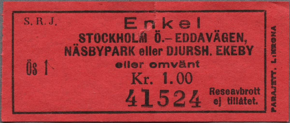 Röd enkelbiljett av papper med tryckt svart text: 
"S. R. J. Enkel 
STOCKHOLM Ö.-EDDAVÄGEN,-NÄSBYPARK eller DJURSH. EKEBY eller omvänt.
Kr. 1:00 
Ös 1 41524
Reseavbrott ej tillåtet".
"PARAJETT. L:KRONA" står tryckt på högra kortsidan, nerifrån och upp, utanför den svarta ram, som avgränsar övrig text. Biljetten har en reva. Det finns en dublett.